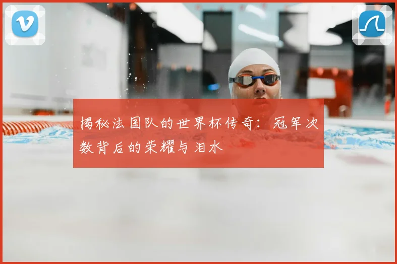 揭秘法国队的世界杯传奇：冠军次数背后的荣耀与泪水