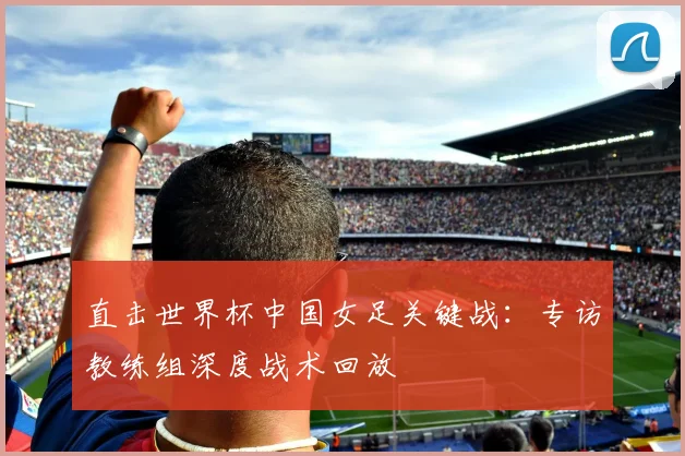 直击世界杯中国女足关键战:专访教练组深度战术回放