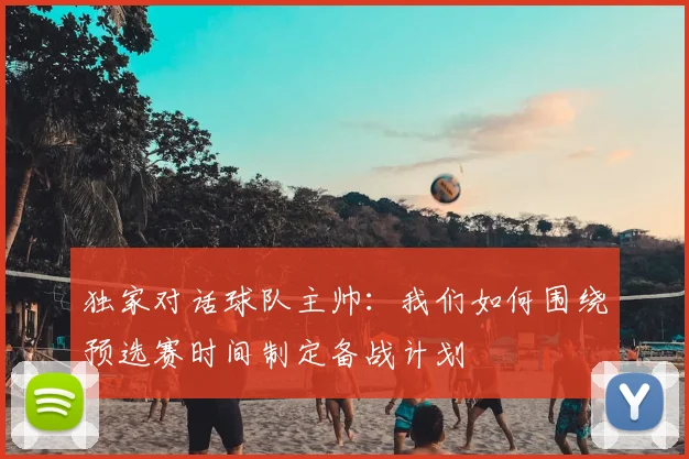 独家对话球队主帅:我们如何围绕预选赛时间制定备战计划