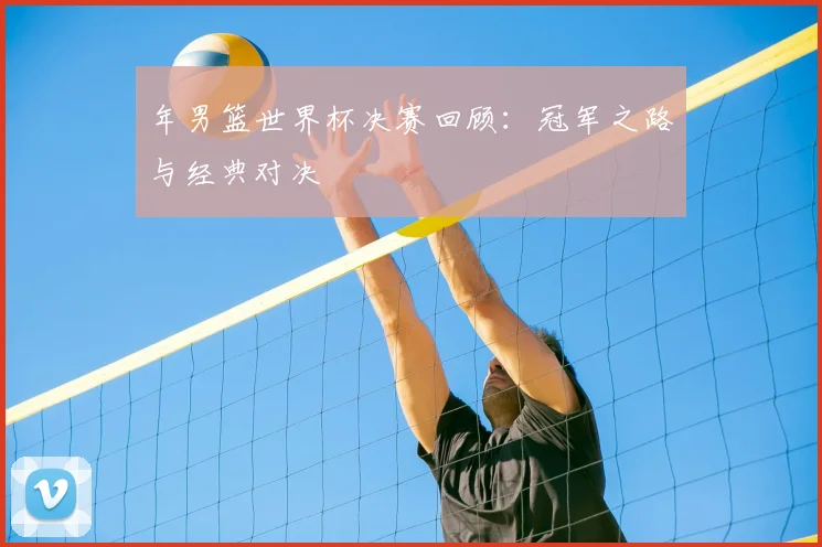 年男篮世界杯决赛回顾：冠军之路与经典对决