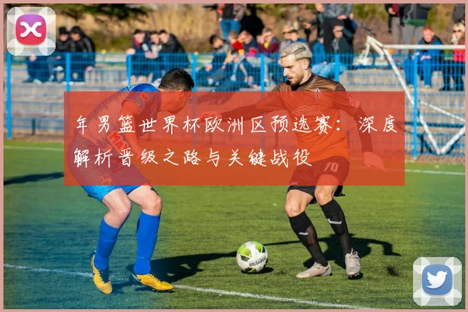 年男篮世界杯欧洲区预选赛：深度解析晋级之路与关键战役