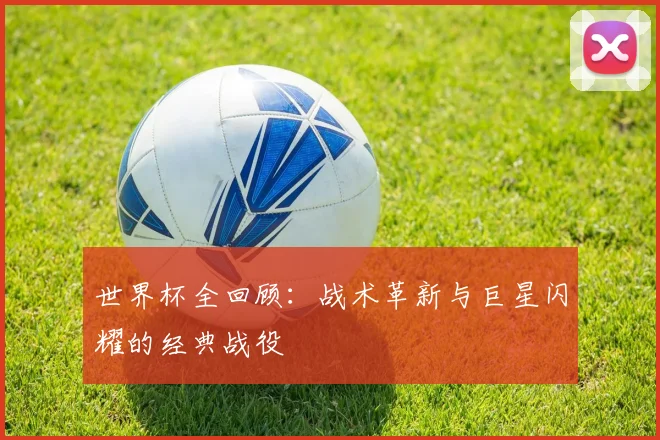 世界杯全回顾：战术革新与巨星闪耀的经典战役