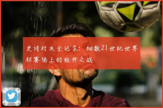 史诗对决全记录：细数21世纪世界杯赛场上的经典之战