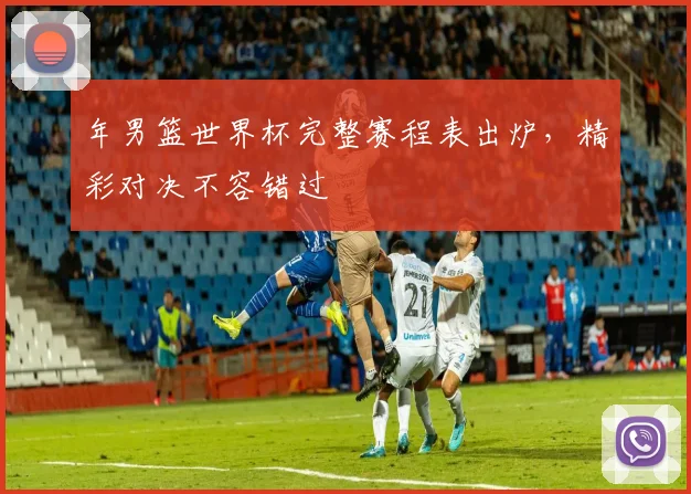 年男篮世界杯完整赛程表出炉,精彩对决不容错过