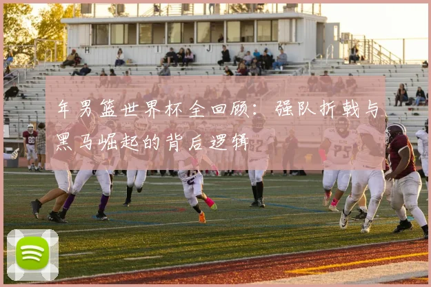 年男篮世界杯全回顾:强队折戟与黑马崛起的背后逻辑