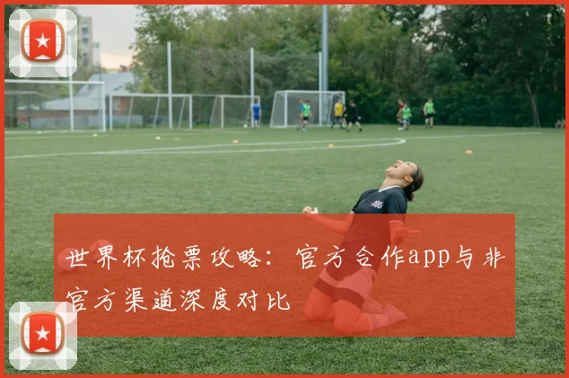 世界杯抢票攻略：官方合作app与非官方渠道深度对比