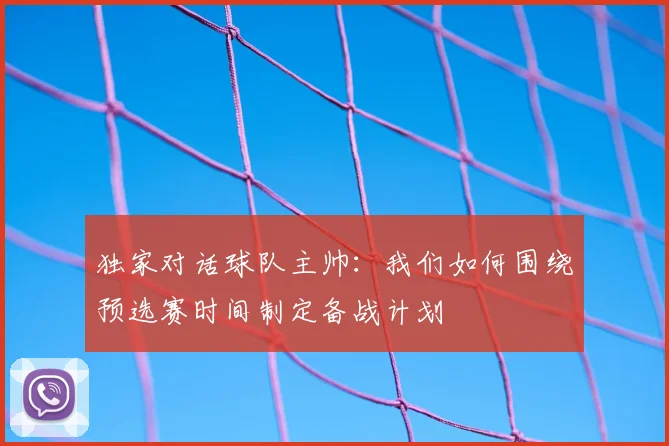 独家对话球队主帅：我们如何围绕预选赛时间制定备战计划